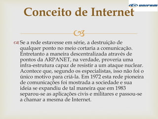 
 Se a rede estavesse em série, a destruição de
qualquer ponto no meio cortaria a comunicação.
Entretanto a maneira descentralizada através de
pontos da ARPANET, na verdade, proveria uma
infra-estrutura capaz de resistir a um ataque nuclear.
Acontece que, segundo os especialistas, isso não foi o
único motivo para criá-la. Em 1972 esta rede pioneira
de comunicações foi mostrada a sociedade e sua
ideia se expandiu de tal maneira que em 1983
separou-se as aplicações civis e militares e passou-se
a chamar a mesma de Internet.
Conceito de Internet
 