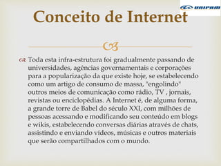 
 Toda esta infra-estrutura foi gradualmente passando de
universidades, agências governamentais e corporações
para a popularização da que existe hoje, se estabelecendo
como um artigo de consumo de massa, "engolindo"
outros meios de comunicação como rádio, TV , jornais,
revistas ou enciclopédias. A Internet é, de alguma forma,
a grande torre de Babel do século XXI, com milhões de
pessoas acessando e modificando seu conteúdo em blogs
e wikis, estabelecendo conversas diárias através de chats,
assistindo e enviando vídeos, músicas e outros materiais
que serão compartilhados com o mundo.
Conceito de Internet
 