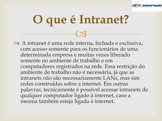
 A intranet é uma rede interna, fechada e exclusiva,
com acesso somente para os funcionários de uma
determinada empresa e muitas vezes liberado
somente no ambiente de trabalho e em
computadores registrados na rede. Essa restrição do
ambiente de trabalho não é necessária, já que as
intranets não são necessariamente LANs, mas sim
redes construídas sobre a internet. Em outras
palavras, tecnicamente é possível acessar intranets de
qualquer computador ligado à internet, caso a
mesma também esteja ligada à internet.
O que é Intranet?
 
