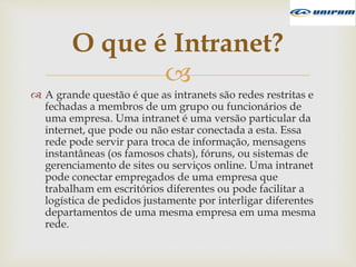 
 A grande questão é que as intranets são redes restritas e
fechadas a membros de um grupo ou funcionários de
uma empresa. Uma intranet é uma versão particular da
internet, que pode ou não estar conectada a esta. Essa
rede pode servir para troca de informação, mensagens
instantâneas (os famosos chats), fóruns, ou sistemas de
gerenciamento de sites ou serviços online. Uma intranet
pode conectar empregados de uma empresa que
trabalham em escritórios diferentes ou pode facilitar a
logística de pedidos justamente por interligar diferentes
departamentos de uma mesma empresa em uma mesma
rede.
O que é Intranet?
 