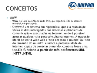  WWW
◦ WWW é a sigla para World Wide Web, que significa rede de alcance
mundial, em português.
◦ O www é um sistema em hipermídia, que é a reunião de
várias mídias interligadas por sistemas eletrônicos de
comunicação e executadas na Internet, onde é possível
acessar qualquer site para consulta na Internet. A tradução
literal de world wide web é "teia em todo o mundo" ou "teia
do tamanho do mundo", e indica a potencialidade da
internet, capaz de conectar o mundo, como se fosse uma
teia.Ela funciona a partir de três parâmetros:URL
,HTTP ,HTML
 