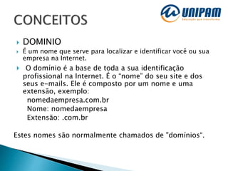  DOMINIO
 É um nome que serve para localizar e identificar você ou sua
empresa na Internet.
 O domínio é a base de toda a sua identificação
profissional na Internet. É o “nome” do seu site e dos
seus e-mails. Ele é composto por um nome e uma
extensão, exemplo:
nomedaempresa.com.br
Nome: nomedaempresa
Extensão: .com.br
Estes nomes são normalmente chamados de "domínios“.
 