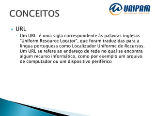 URL
◦ Um URL é uma sigla correspondente às palavras inglesas
"Uniform Resource Locator", que foram traduzidas para a
língua portuguesa como Localizador Uniforme de Recursos.
Um URL se refere ao endereço de rede no qual se encontra
algum recurso informático, como por exemplo um arquivo
de computador ou um dispositivo periférico
 