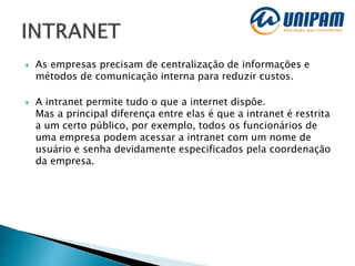  As empresas precisam de centralização de informações e
métodos de comunicação interna para reduzir custos.
 A intranet permite tudo o que a internet dispõe.
Mas a principal diferença entre elas é que a intranet é restrita
a um certo público, por exemplo, todos os funcionários de
uma empresa podem acessar a intranet com um nome de
usuário e senha devidamente especificados pela coordenação
da empresa.
 