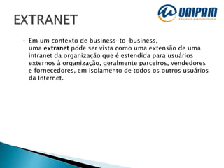 ◦ Em um contexto de business-to-business,
uma extranet pode ser vista como uma extensão de uma
intranet da organização que é estendida para usuários
externos à organização, geralmente parceiros, vendedores
e fornecedores, em isolamento de todos os outros usuários
da Internet.
 