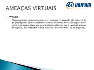  Worms
◦ São programas parecidos com vírus, mas que na verdade são capazes de
se propagarem automaticamente através de redes, enviando cópias de si
mesmo de computador para computador (observe que os worms apenas
se copiam, não infectam outros arquivos, eles mesmos são os arquivos).
 