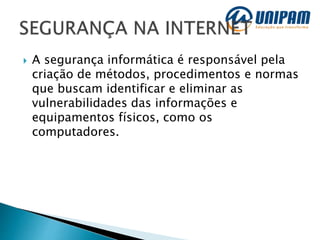  A segurança informática é responsável pela
criação de métodos, procedimentos e normas
que buscam identificar e eliminar as
vulnerabilidades das informações e
equipamentos físicos, como os
computadores.
 
