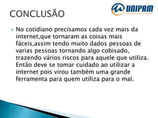  No cotidiano precisamos cada vez mais da
internet,que tornaram as coisas mais
fáceis,assim tendo muito dados pessoas de
varias pessoas tornando algo cobisado,
trazendo vários riscos para aquele que utiliza.
Então deve se tomar cuidado ao utilizar a
internet pois virou também uma grande
ferramenta para quem utiliza para o mal.
 