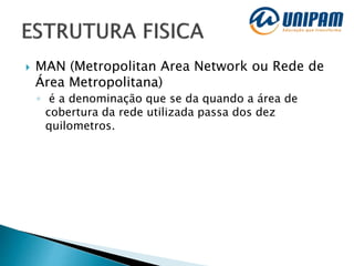  MAN (Metropolitan Area Network ou Rede de
Área Metropolitana)
◦ é a denominação que se da quando a área de
cobertura da rede utilizada passa dos dez
quilometros.
 