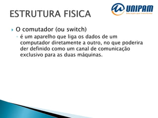  O comutador (ou switch)
◦ é um aparelho que liga os dados de um
computador diretamente a outro, no que poderira
der definido como um canal de comunicação
exclusivo para as duas máquinas.
 