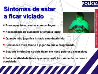 Preocupação excessiva com os Jogos; Necessidade de aumentar o tempo a jogar; Quando  não joga fica irritado e/ou deprimido; Permanece mais tempo a jogar do que o programado; Estudos e relações sociais ficam em risco pelo uso excessivo; Falta de atividade física que mais tarde traz aumento de peso e  obesidade. Sintomas de estar a ficar viciado 