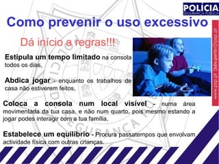 Como prevenir o uso excessivo Coloca a consola num local visível  -  numa área movimentada da tua casa, e não num quarto, pois mesmo estando a jogar podes interagir com a tua família, Estabelece um equilíbrio  -  Procura passatempos que envolvam actividade física com outras crianças. Estipula um tempo limitado  na consola todos os dias, Abdica jogar  - enquanto os trabalhos de casa não estiverem feitos, Dá início a regras!!! 