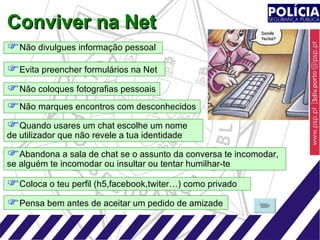 Conviver na Net Não divulgues informação pessoal  Não coloques fotografias pessoais  Evita preencher formulários na Net Não marques encontros com desconhecidos Abandona a sala de chat se o assunto da conversa te incomodar,  se alguém te incomodar ou insultar ou tentar humilhar-te Quando usares um chat escolhe um nome de utilizador que não revele a tua identidade Pensa bem antes de aceitar um pedido de amizade Coloca o teu perfil (h5,facebook,twiter…) como privado 