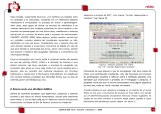 relato

                                                                            setembro e outubro de 2007, com o tema “reciclar, reaproveitar e
Essa inserção, rapidamente favoreceu uma melhoria nas relações entre
                                                                            reutilizar” (ver figura 2).
os conteúdos e os educandos, resultando em um diferencial bastante
interessante e enriquecedor no processo de ensino e aprendizagem.
Além disso, essa opção de utilizar os recursos de informática e da
Internet demonstrou que podemos possibilitar ao aluno trabalhar o seu
processo de aprendizagem de uma forma ativa, transferindo o enfoque
educacional do processo de ensino para o processo de aprendizagem
(VALENTE; FREIRE, 2001). Neste aspecto, porém ressalvo, percebi que
um conteúdo proposto poderia ser considerado apropriado ou não,
significativo ou não pelo aluno. Considerando isso, o docente deve dar
uma atenção especial e proporcionar momentos de debate em sala de
aula para facilitar as conclusões dos alunos, assim como avaliar, sempre
que possível, o histórico das navegações realizadas e a consistência das
informações obtidas.

Como as concepções que o aluno tende a conservar melhor são aquelas
em que ele participa (POZO, 1998) e a utilização da Internet é uma
prática crescente nas novas gerações, o processo de navegação nos                            Figura 2 – Pesquisa proposta com o tema
                                                                                            dos “3 R – Reciclar, Reaproveitar, Reutilizar”
conteúdos, pelo aluno por essas vias, implica em novos desafios para o
docente, pois ao contrário dos materiais educativos em formatos            Consciente de que apenas o uso do computador não seria capaz de
tradicionais, a relação com a informação é mais abstrata, em seqüências    trazer uma contribuição importante, caso não houvesse um processo
nem sempre lineares, produzidas por diferentes fontes, que no caso da      de participação, desafios e reflexão sobre o conteúdo, planejei uma
Internet, podem ser fidedignas ou não.                                     atividade que valorizasse o processo de investigação e pesquisa. A
                                                                           proposta inicial era que os alunos acessassem uma página específica
                                                                           do meu site, onde eu havia colocado um desafio.
2. Descrevendo uma atividade didática
                                                                           A tarefa consistia em que cada aluno simulasse ser um repórter de um jornal
                                                                           fictício on line, com a incumbência de produzir um texto sobre o lixo gerado
Dentre as inúmeras atividades que desenvolvi, utilizando a Internet
                                                                           por um determinado produto, incorporando nele suas críticas e sugestões. As
durante o ano letivo no ensino fundamental, escolhi para descrever
                                                                           opções de lixo eram inúmeras e variavam desde papéis, papelão e copos
neste relato, a que foi realizada pela 5ª série do Instituto Educacional
                                                                           descartáveis até garrafas pet e pneus usados (ver figura 3).
Vivenciando, na cidade do Rio de Janeiro, durante os meses de


                                                   CIÊNCIA EM TELA - Volume 1, Número 1 - 2008                                                            02
 