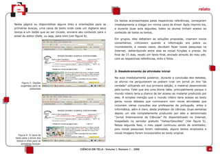 relato

                                                                           Os textos acompanhados pelas respectivas referências, começaram
Nesta página eu disponibilizei alguns links e orientações para as          imediatamente a chegar em minha caixa de Email. Após imprimi-los,
primeiras buscas, uma caixa de texto onde cada um digitaria seus           e durante duas aula seguidas, todos os alunos tinham acesso ao
textos e um botão que ao ser clicado, enviaria seu conteúdo para o         conteúdo de todos os textos.
email do editor chefe, ou seja, para mim (ver figura 4).
                                                                           Em grupos, eles debatiam as soluções propostas, inseriam novos
                                                                           comentários,   criticavam   quando    a   informação   era   pobre   ou
                                                                           inconsistente, e nesses casos, decidiam fazer novas pesquisas na
                                                                           Internet, redistribuindo entre eles as novas funções e prazos. Ao
                                                                           final de 15 dias, recebi um texto final, enviado através do meu site,
                                                                           com as respectivas referências, links e fotos.



                                                                           3. Desdobramento da atividade inicial

                                                                           Na aula imediatamente posterior, durante a conclusão dos debates,
      Figura 3: Opções                                                     os alunos me perguntaram se podiam criar um jornal on line “de
     sugeridas para as                                                     verdade” utilizando em sua primeira edição, o material desenvolvido
             pesquisas                                                     pela turma. Falei que era uma ótima idéia, principalmente porque o
                                                                           mundo inteiro teria a chance de ter acesso ao material produzido por
                                                                           eles. A simples menção que o mundo inteiro teria acesso ao texto
                                                                           gerou novos debates que culminaram com novas atividades que
                                                                           incluíram várias consultas aos professores de português, artes e
                                                                           informática, além é claro, deste professor de ciências. Duas semanas
                                                                           depois um site completamente produzido por eles e denominado
                                                                           “Jornal Internacional de Ciências” foi disponibilizado na Internet,
                                                                           hospedado no servidor gratuito “Yahoo/Geocities” (Ver figura 5).
                                                                           Nessa segunda fase, o meu papel continuou sendo de orientador,
                                                                           pois novas pesquisas foram realizadas, alguns textos ampliados e
                                                                           novas imagens foram incorporados ao texto original.
  Figura 4: A caixa de
texto para o envio dos
 textos e links para as
     primeiras buscas.

                                                  CIÊNCIA EM TELA - Volume 1, Número 1 - 2008                                                        03
 