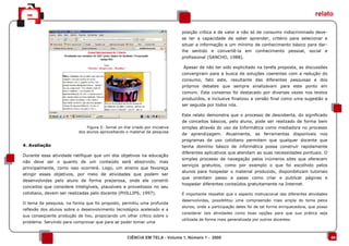 relato

                                                                               posição crítica e de valor e não só de consumo indiscriminado deve-
                                                                               se ter a capacidade de saber aprender, critério para selecionar e
                                                                               situar a informação e um mínimo de conhecimento básico para dar-
                                                                               lhe sentido e convertê-la em conhecimento pessoal, social e
                                                                               profissional (SANCHO, 1988).

                                                                               Apesar de não ter sido explicitado na tarefa proposta, as discussões
                                                                               convergiram para a busca de soluções coerentes com a redução do
                                                                               consumo, fato este, resultante das diferentes pesquisas e dos
                                                                               próprios debates que sempre sinalizavam para este ponto em
                                                                               comum. Este consenso foi destacado por diversas vezes nos textos
                                                                               produzidos, e inclusive finalizou a versão final como uma sugestão a
                                                                               ser seguida por todos nós.

                                                                               Este relato demonstra que o processo de descoberta, do significado
                                                                               de conceitos básicos, pelo aluno, pode ser realizado de forma bem
                              Figura 5: Jornal on line criado por iniciativa   simples através do uso da Informática como mediadora no processo
                          dos alunos aproveitando o material da pesquisa
                                                                               de aprendizagem. Atualmente, as ferramentas disponíveis nos
                                                                               programas de uso cotidiano permitem que qualquer docente que
4. Avaliação                                                                   tenha domínio básico de informática possa construir rapidamente
                                                                               diferentes aplicativos que atendam as suas necessidades pontuais. O
Durante essa atividade ratifiquei que um dos objetivos na educação
                                                                               simples processo de navegação pelos inúmeros sites que oferecem
não deve ser o quanto de um conteúdo será absorvido, mas
                                                                               serviços gratuitos, como por exemplo o que foi escolhido pelos
principalmente, como isso ocorrerá. Logo, um ensino que favoreça
                                                                               alunos para hospedar o material produzido, disponibilizam tutoriais
atingir esses objetivos, por meio de atividades que podem ser
                                                                               que orientam passo a passo como criar e publicar páginas e
desenvolvidas pelo aluno de forma prazerosa, onde ele constrói
                                                                               hospedar diferentes conteúdos gratuitamente na Internet.
conceitos que considere inteligíveis, plausíveis e proveitosos no seu
cotidiano, devem ser realizadas pelo docente (PHILLIPS, 1997).                 É importante ressaltar que o aspecto motivacional das diferentes atividades
                                                                               desenvolvidas, possibilitou uma compreensão mais ampla do tema pelos
O tema da pesquisa, na forma que foi proposto, permitiu uma profunda
                                                                               alunos, onde a participação deles foi de tal forma enriquecedora, que posso
reflexão dos alunos sobre o desenvolvimento tecnológico acelerado e a
                                                                               considerar tais atividades como boas opções para que sua prática seja
sua conseqüente produção de lixo, propiciando um olhar crítico sobre o
                                                                               utilizada de forma mais generalizada por outros docentes.
problema. Servindo para comprovar que para se poder tomar uma


                                                    CIÊNCIA EM TELA - Volume 1, Número 1 - 2008                                                              04
 
