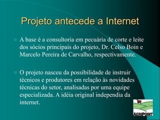 Projeto antecede a Internet
 A base é a consultoria em pecuária de corte e leite
dos sócios principais do projeto, Dr. Ce...