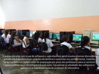 A prática docente com o uso de softwares e aplicativos em geral envolve diversas discussões e
 estudo entre os educadores na busca de dominar e aumentar seu conhecimento. Contudo,
  exige também um tempo maior de preparação por parte dos professores para se sentirem
   aptos a utilizar essas tecnologias em suas aulas. Equacionar as atividades dos softwares e
                    aplicativos é responsabilidade do professor de informática
 