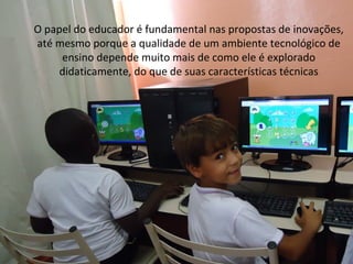 O papel do educador é fundamental nas propostas de inovações,
até mesmo porque a qualidade de um ambiente tecnológico de
     ensino depende muito mais de como ele é explorado
     didaticamente, do que de suas características técnicas
 