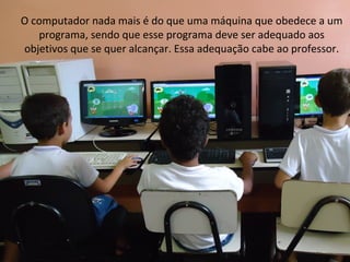 O computador nada mais é do que uma máquina que obedece a um
   programa, sendo que esse programa deve ser adequado aos
objetivos que se quer alcançar. Essa adequação cabe ao professor.
 