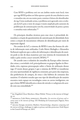 eduardo magrani
100
Com RFID o problema está em um âmbito muito mais local, visto
que tags RFID podem ser lidas apenas a partir de uma distância curta
e consultas são, em sua maior parte, restritas à leitura do identificador
da tag. Como analisado acima, o problema será agravado com a evolu-
ção da IoT, pois o vetor de ataque é muito ampliado pelo aumento da
proliferação de comunicações sem fio, conectividade de ponta a ponta
e consultas mais sofisticadas.263
Os principais desafios técnicos para esse risco à privacidade de-
mandam a criação de questionários de autenticação de identidade,bem
como a criação de mecanismos robustos de identificação por meio de
impressão digital.
No cenário de IoT, o sistema de RFID é uma das formas de cole-
ta de informação mais utilizadas. Carlo Maria Medaglia e Alexandru
Serbanati explicam que a coleta de informação e identificação do usuá-
rio pode se dar de duas maneiras: por esse sistema de transmissão de
rádio e pelo wireless sensor network (WSN).264
De acordo com o relatório do conselho da Europa sobre internet
das coisas, a sociedade civil, principalmente os grupos ligados às liber-
dades civis, expressa preocupação sobre o limite de utilização dessas
tags. O receio desses grupos é que o sistema de RFID se transforme
em uma oportunidade de vigilância constante, por parte das empresas,
das preferências de compra, de rotas e dos hábitos de consumo dos
usuários. O relatório ressalta que esse tipo de identificação do usuário
encontra mais espaço em tecnologias como os carros inteligentes, em
que o leitor RFID identificaria o dono do veículo e o adaptaria de acor-
do com sua comodidade.265
263
Jan Ziegeldorf, Oscar Morchon e Klaus Wehrle,“Privacy in the internet of things”,
op. cit.
264
medaglia, Carlo Maria; serbanati, Alexandru. An overview of privacy and se-
curity issues in the internet of things. XX Workshop de Comunicações Digitais, Nova
York, 2010.
265
miller, Georgia; kearnes, Matthew. Nanotechnology, ubiquitous computing and
the internet of things: challenges to rights to privacy and data protection. Draft Report
to the Council of Europe, set. 2013.
 