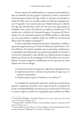 a internet das coisas 101
Nesses sistemas de radiofrequência, as ameaças à privacidade po-
dem ser divididas em dois grupos. O primeiro se refere à inexistência
de barreira para a leitura das tags, tendo em vista que, em princípio, as
ondas de rádio, uma vez enviadas, podem ser lidas por qualquer pes-
soa. O segundo é sua autenticação, que é frágil (ainda que o objetivo
das tags seja identificação), tendo em vista que essas tags podem ser
utilizadas como vetores de softwares ou malwares (maliciosos).266
De
acordo com o relatório da Comissão Europeia,“um grupo da Univer-
sidade Livre de Amsterdã mostrou que RFIDs podem ser infectados
por vírus que podem se espalhar através de middleware em bancos de
dados onde eles podem se propagar”.267
A baixa capacidade computacional desses dispositivos também é
apontada negativamente por Antonio F. Skarmeta, José Ramos e Vic-
toria Moreno. Os teóricos ressaltam que os protocolos tradicionais e
a criptografia atual demandam uma grande quantidade de memória e
recursos de computador, o que dificulta sua implementação em alguns
objetos que fazem uso da tecnologia de IoT. Para lidar com esses pro-
blemas, os autores sugerem a modificação de três aspectos nos atuais
objetos com essa tecnologia:
1) criação de protocolos de segurança e algoritmos criptográficos leves;
2) implementações leves e eficientes de protocolos de segurança e al-
goritmos criptográficos;
3) implementações seguras em hardware e/ou software.268
A tecnologia de cryptographic algorithms, ainda que seja ideal para
garantir a segurança necessária, não é capaz de prover os atributos de
escala e interoperabilidade necessários para o cenário de IoT. Por isso,
os autores sugerem a public key cryptography (que também tem falhas
266
Carlo Maria Medaglia e Alexandru Serbanati, An overview of privacy and security
issues in the internet of things, op. cit.
267
Georgia Miller e Matthew Kearnes, Nanotechnology, ubiquitous computing and the
internet of things, op. cit.
268
Antonio Skarmeta, José Ramos e Victoria Moreno,“A decentralized approach for
security and privacy challenges in the internet of things”, op. cit.
 