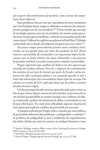 eduardo magrani
102
por requerer desenvolvimento da memória e dos recursos de compu-
tação desses objetos).
Esses problemas fizeram com que especialistas do setor concluíssem
que,“sem fundações fortes, ataques e disfunções na internet das coisas su-
perarão qualquer um de seus benefícios”.269
É bem verdade que esse tipo
de tecnologia aparenta estar em um paradoxo. Ao mesmo tempo que es-
ses novos recursos geram benefícios e conforto ao consumidor,podem lhe
causardanos.OdilemaficaexplícitonaspalavrasdePaulOhm:“Utilidade
e privacidade são,no fundo,dois objetivos em guerra um com o outro”.270
Em pouco tempo, provavelmente teremos nosso cotidiano moni-
torado, em sua grande parte, por meio dos produtos de IoT. Dessa
maneira, a privacidade do consumidor é um importante tópico de dis-
cussão: caso os dados obtidos não sejam submetidos a um processo
de proteção confiável, isso pode causar graves violações à privacidade.
Peppet argumenta que a política de dados é um dos aspectos que
necessita de imediata reforma. Para ele, a exigência de consentimento
dos usuários de serviços de internet por parte do Estado e pelas em-
presas tem sido a principal política a ser executada quando se está a
tratar das informações dos consumidores desses tipos de serviços. No
entanto, no cenário de IoT, a aplicação desse tipo de política encontra
desafios técnicos e legais.
Um dos principais desafios técnicos apontados pelo autor remete ao
fato de que muitos objetos carecem de uma interface (como uma tela ou
um teclado) que possibilite ao usuário interagir com o software do obje-
to, conhecendo a política de tratamento de dados e consentindo no uso
de suas informações. Em razão dessa dificuldade, algumas empresas do
setor optam por explicitar a política de privacidade em seus sites.
A pesquisa realizada por Peppet indica, contudo, que essas políticas
de privacidade enfrentam dois problemas: a ambiguidade e a omissão.271
O problema da ambiguidade se deve à indefinição do enquadramento
dos dados obtidos por meio de sensores ou medição biométrica como
269
roman, Rodrigo; najera, Pablo; lopez, Javier. Securing the internet of things.
IEEE Computer, v. 44, p. 51-58, 2011.
270
Paul Ohm,“Broken promises of privacy”, op. cit., p. 43.
271
Scott R. Peppet,“Regulating the internet of things”, op. cit., p. 117-120.
 