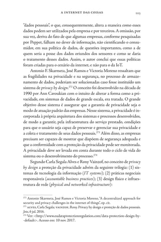 a internet das coisas 103
“dados pessoais”, o que, consequentemente, altera a maneira como esses
dados podem ser utilizados pela empresa e por terceiros.A omissão,por
sua vez, deriva do fato de que algumas empresas, conforme pesquisadas
por Peppet, falham no dever de informação, não cientificando o consu-
midor, em sua política de dados, de questões importantes, como a de
quem seria a posse dos dados oriundos dos sensores e como se daria
o tratamento desses dados. Assim, o autor conclui que essas políticas
foram criadas para o cenário da internet, e não para o da IoT.
Antonio F. Skarmeta, José Ramos e Victoria Moreno ressaltam que
as fragilidades na privacidade e na segurança, no processo de armaze-
namento de dados, poderiam ser solucionadas caso fosse instituído um
sistema de privacy by design.272
O conceito foi desenvolvido na década de
1990 por Ann Cavoukian com o intuito de alterar a forma como a pri-
vacidade, em sistemas de dados de grande escala, era tratada. O grande
objetivo desse sistema é assegurar que a garantia de privacidade seja o
modo de atuação padrão das empresas.Nesse sistema,a privacidade é in-
corporada à própria arquitetura dos sistemas e processos desenvolvidos,
de modo a garantir, pela infraestrutura do serviço prestado, condições
para que o usuário seja capaz de preservar e gerenciar sua privacidade e
a coleta e tratamento de seus dados pessoais.273
Além disso, as empresas
precisam ser capazes de mostrar que dispõem de segurança adequada e
que a conformidade com a proteção da privacidade pode ser monitorada.
A privacidade deve ser levada em conta durante todo o ciclo de vida do
sistema ou o desenvolvimento do processo.274
Segundo Carla Segala Alves e Rony Vainzof,no conceito de privacy
by design a proteção da privacidade advém da seguinte trilogia: (1) sis-
temas de tecnologia da informação (IT systems); (2) práticas negociais
responsáveis (accountable business practices); (3) design físico e infraes-
trutura de rede (physical and networked infrastructure):
272
Antonio Skarmeta, José Ramos e Victoria Moreno,“A decentralized approach for
security and privacy challenges in the internet of things”, op. cit.
273
alves, Carla Segala; vainzof, Rony. Privacy by design e proteção de dados pessoais.
Jota, 6 jul. 2016.
274
Ver: <http://www.eudataprotectionregulation.com/data-protection-design-by-
-default>. Acesso em: 10 nov. 2017.
 