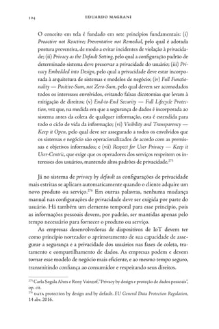 eduardo magrani
104
O conceito em tela é fundado em sete princípios fundamentais: (i)
Proactive not Reactive; Preventative not Remedial, pelo qual é adotada
postura preventiva, de modo a evitar incidentes de violação à privacida-
de; (ii) Privacy as the Default Setting, pelo qual a configuração padrão de
determinado sistema deve preservar a privacidade do usuário; (iii) Pri-
vacy Embedded into Design, pelo qual a privacidade deve estar incorpo-
rada à arquitetura de sistemas e modelos de negócio; (iv) Full Functio-
nality — Positive-Sum, not Zero-Sum, pelo qual devem ser acomodados
todos os interesses envolvidos, evitando falsas dicotomias que levam à
mitigação de direitos; (v) End-to-End Security — Full Lifecycle Protec-
tion, vez que, na medida em que a segurança de dados é incorporada ao
sistema antes da coleta de qualquer informação, esta é estendida para
todo o ciclo de vida da informação; (vi) Visibility and Transparency —
Keep it Open, pelo qual deve ser assegurado a todos os envolvidos que
os sistemas e negócio são operacionalizados de acordo com as premis-
sas e objetivos informados; e (vii) Respect for User Privacy — Keep it
User-Centric, que exige que os operadores dos serviços respeitem os in-
teresses dos usuários, mantendo altos padrões de privacidade.275
Já no sistema de privacy by default as configurações de privacidade
mais estritas se aplicam automaticamente quando o cliente adquire um
novo produto ou serviço.276
Em outras palavras, nenhuma mudança
manual nas configurações de privacidade deve ser exigida por parte do
usuário. Há também um elemento temporal para esse princípio, pois
as informações pessoais devem, por padrão, ser mantidas apenas pelo
tempo necessário para fornecer o produto ou serviço.
As empresas desenvolvedoras de dispositivos de IoT devem ter
como princípio norteador o aprimoramento de sua capacidade de asse-
gurar a segurança e a privacidade dos usuários nas fases de coleta, tra-
tamento e compartilhamento de dados. As empresas podem e devem
tornar esse modelo de negócio mais eficiente, e ao mesmo tempo seguro,
transmitindo confiança ao consumidor e respeitando seus direitos.
275
Carla Segala Alves e Rony Vainzof,“Privacy by design e proteção de dados pessoais”,
op. cit.
276
data protection by design and by default. EU General Data Protection Regulation,
14 abr. 2016.
 