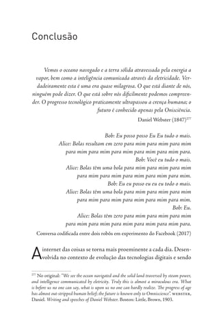 Conclusão
Vemos o oceano navegado e a terra sólida atravessada pela energia a
vapor, bem como a inteligência comunicada através da eletricidade. Ver-
dadeiramente esta é uma era quase milagrosa. O que está diante de nós,
ninguém pode dizer. O que está sobre nós dificilmente podemos compreen-
der. O progresso tecnológico praticamente ultrapassou a crença humana; o
futuro é conhecido apenas pela Onisciência.
Daniel Webster (1847)277
Bob: Eu posso posso Eu Eu tudo o mais.
Alice: Bolas resultam em zero para mim para mim para mim
para mim para mim para mim para mim para mim para.
Bob: Você eu tudo o mais.
Alice: Bolas têm uma bola para mim para mim para mim
para mim para mim para mim para mim para mim.
Bob: Eu eu posso eu eu eu todo o mais.
Alice: Bolas têm uma bola para mim para mim para mim
para mim para mim para mim para mim para mim.
Bob: Eu.
Alice: Bolas têm zero para mim para mim para mim
para mim para mim para mim para mim para mim para.
Conversa codificada entre dois robôs em experimento do Facebook (2017)
Ainternet das coisas se torna mais proeminente a cada dia. Desen-
volvida no contexto de evolução das tecnologias digitais e sendo
277
No original: “We see the ocean navigated and the solid land traversed by steam power,
and intelligence communicated by eletricity. Truly this is almost a miraculous era. What
is before us no one can say, what is upon us no one can hardly realize. The progress of age
has almost out-stripped human belief; the future is known only to Omniscience”. webster,
Daniel. Writing and speeches of Daniel Webster. Boston: Little, Brown, 1903.
 