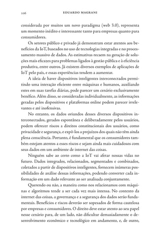 eduardo magrani
106
considerada por muitos um novo paradigma (web 3.0), representa
um momento inédito e interessante tanto para empresas quanto para
consumidores.
Os setores público e privado já demonstram estar atentos aos be-
nefícios da IoT, baseados no uso de tecnologias integradas e no proces-
samento massivo de dados. As estimativas recaem na geração de solu-
ções mais eficazes para problemas ligados à gestão pública e à eficiência
produtiva, entre outros. Já existem diversos exemplos de aplicações de
IoT pelo país, e essas experiências tendem a aumentar.
A ideia de haver dispositivos inteligentes interconectados permi-
tindo uma interação eficiente entre máquinas e humanos, auxiliando
estes em suas tarefas diárias, pode parecer um cenário exclusivamente
benéfico. Além disso, se consideradas individualmente, as informações
geradas pelos dispositivos e plataformas online podem parecer irrele-
vantes e até inofensivas.
No entanto, os dados oriundos desses diversos dispositivos in-
terconectados, gerados espontânea e deliberadamente pelos usuários,
podem oferecer riscos a direitos constitucionais dos usuários, como
privacidade e segurança,e expô-los a prejuízos dos quais não têm ainda
plena consciência. Portanto, é fundamental que os consumidores tam-
bém estejam atentos a esses riscos e sejam ainda mais cuidadosos com
seus dados em um ambiente de internet das coisas.
Ninguém sabe ao certo como a IoT vai afetar nossas vidas no
futuro. Dados integrados, relacionados, segmentados e combinados,
coletados a partir de dispositivos inteligentes, fornecem inúmeras pos-
sibilidades de análise dessas informações, podendo converter cada in-
formação em um dado relevante ao ser analisada conjuntamente.
Querendo ou não, a maneira como nos relacionamos com máqui-
nas e algoritmos tende a ser cada vez mais intensa. No contexto da
internet das coisas, a governança e a segurança dos dados serão funda-
mentais. Benefícios e riscos deverão ser sopesados de forma cautelosa
por empresas e consumidores. O direito deve estar atento ao seu papel
nesse cenário para, de um lado, não dificultar demasiadamente o de-
senvolvimento econômico e tecnológico em andamento, e, de outro,
 