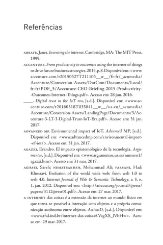 Referências
abbate,Janet.Inventing the internet.Cambridge,MA: The MIT Press,
1999.
accenture.From productivity to outcomes: using the internet of things
todrivefuturebusinessstrategies.2015,p.8.Disponívelem:<www.
accenture.com/t20150527T211103__w__/fr-fr/_acnmedia/
Accenture/Conversion-Assets/DotCom/Documents/Local/
fr-fr/PDF_5/Accenture-CEO-Briefing-2015-Productivity-
-Outcomes-Internet-Things.pdf>. Acesso em: 28 jun. 2016.
____. Digital trust in the IoT era, [s.d.]. Disponível em: <www.ac-
centure.com/t20160318T035041__w__/us-en/_acnmedia/
Accenture/Conversion-Assets/LandingPage/Documents/3/Ac-
centure-3-LT-3-Digital-Trust-IoT-Era.pdf>. Acesso em: 31 jan.
2017.
advanced mp. Environmental impact of IoT. Advanced MP, [s.d.].
Disponível em: <www.advancedmp.com/environmental-impact-
-of-iot/>. Acesso em: 31 jan. 2017.
agazzi, Evandro. El impacto epistemológico de la tecnología. Argu-
mentos, [s.d.]. Disponível em: <www.argumentos.us.es/numero1/
agazzi.htm>. Acesso em: 31 mar. 2017.
aghaei, Sareh; nematbakhsh, Mohammad Ali; farsani, Hadi
Khosravi. Evolution of the world wide web: from web 1.0 to
web 4.0. Internet Journal of Web & Semantic Technology, v. 3, n.
1, jan. 2012. Disponível em: <http://airccse.org/journal/ijwest/
papers/3112ijwest01.pdf>. Acesso em: 27 mar. 2017.
a internet das coisas é a extensão da internet ao mundo físico em
que torna-se possível a interação com objetos e a própria comu-
nicação autônoma entre objetos. ActivaiD, [s.d.]. Disponível em:
<www.rfid.ind.br/internet-das-coisas#.VagXS_lVhHw>. Aces-
so em: 29 mar. 2017.
 