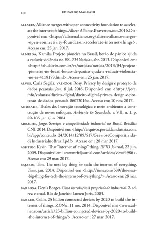 eduardo magrani
110
allseenAlliancemergeswithopenconnectivityfoundationtoacceler-
atetheinternetofthings.AllseenAlliance,Beaverton,out.2016.Dis-
ponível em: <https://allseenalliance.org/allseen-alliance-merges-
-open-connectivity-foundation-accelerate-internet-things>.
Acesso em: 25 jan. 2017.
almeida, Kamila. Projeto pioneiro no Brasil, botão de pânico ajuda
a reduzir violência no ES. ZH Notícias, abr. 2013. Disponível em:
<http://zh.clicrbs.com.br/rs/noticias/noticia/2013/04/projeto-
-pioneiro-no-brasil-botao-de-panico-ajuda-a-reduzir-violencia-
-no-es-4119173.html>. Acesso em: 25 jan. 2017.
alves, Carla Segala; vainzof, Rony. Privacy by design e proteção de
dados pessoais. Jota, 6 jul. 2016. Disponível em: <https://jota.
info/colunas/direito-digital/direito-digital-privacy-design-e-pro-
tecao-de-dados-pessoais-06072016>. Acesso em: 10 nov. 2017.
andrade, Thales de. Inovação tecnológica e meio ambiente: a cons-
trução de novos enfoques. Ambiente & Sociedade, v. VII, n. 1, p.
89-106, jan./jun. 2004.
arbache, Jorge. Serviços e competitividade industrial no Brasil. Brasília:
CNI,2014.Disponível em: <http://arquivos.portaldaindustria.com.
br/app/conteudo_24/2014/12/09/517/ServioseCompetitivida-
deIndustrialnoBrasil.pdf>. Acesso em: 28 mar.2017.
ashton, Kevin. That “internet of things” thing. RFID Journal, 22 jun.
2009. Disponível em: <www.rfidjournal.com/articles/view?4986>.
Acesso em: 29 mar. 2017.
bajarin, Tim. The next big thing for tech: the internet of everything.
Time, jan. 2014. Disponível em: <http://time.com/539/the-next-
-big-thing-for-tech-the-internet-of-everything/>.Acessoem:28mar.
2017.
barbosa, Denis Borges. Uma introdução à propriedade industrial. 2. ed.
rev. e atual. Rio de Janeiro: Lumen Juris, 2003.
barker, Colin. 25 billion connected devices by 2020 to build the in-
ternet of things. ZDNet, 11 nov. 2014. Disponível em: <www.zd-
net.com/article/25-billion-connected-devices-by-2020-to-build-
-the-internet-of-things/>. Acesso em: 27 mar. 2017.
 