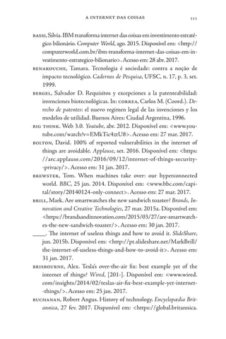 a internet das coisas 111
bassi,Silvia.IBMtransformainternetdascoisaseminvestimentoestraté-
gico bilionário. Computer World, ago. 2015. Disponível em: <http://
computerworld.com.br/ibm-transforma-internet-das-coisas-em-in-
vestimento-estrategico-bilionario>.Acesso em: 28 abr.2017.
benakouche, Tamara. Tecnologia é sociedade: contra a noção de
impacto tecnológico. Cadernos de Pesquisa, UFSC, n. 17, p. 3, set.
1999.
bergel, Salvador D. Requisitos y excepciones a la patenteabilidad:
invenciones biotecnológicas. In: correa, Carlos M. (Coord.). De-
recho de patentes: el nuevo regimen legal de las invenciones y los
modelos de utilidad. Buenos Aires: Ciudad Argentina, 1996.
big think. Web 3.0. Youtube, abr. 2012. Disponível em: <www.you-
tube.com/watch?v=EMkTic4ztU8>. Acesso em: 27 mar. 2017.
bolton, David. 100% of reported vulnerabilities in the internet of
things are avoidable. Applause, set. 2016. Disponível em: <https:
//arc.applause.com/2016/09/12/internet-of-things-security-
-privacy/>. Acesso em: 31 jan. 2017.
brewster, Tom. When machines take over: our hyperconnected
world. BBC, 25 jan. 2014. Disponível em: <www.bbc.com/capi-
tal/story/20140124-only-connect>. Acesso em: 27 mar. 2017.
brill, Mark. Are smartwatches the new sandwich toaster? Brands, In-
novation and Creative Technologies, 27 mar. 2015a. Disponível em:
<https://brandsandinnovation.com/2015/03/27/are-smartwatch-
es-the-new-sandwich-toaster/>. Acesso em: 30 jan. 2017.
____. The internet of useless things and how to avoid it. SlideShare,
jun. 2015b. Disponível em: <http://pt.slideshare.net/MarkBrill/
the-internet-of-useless-things-and-how-to-avoid-it>. Acesso em:
31 jan. 2017.
brisbourne, Alex. Tesla’s over-the-air fix: best example yet of the
internet of things? Wired, [201-]. Disponível em: <www.wired.
com/insights/2014/02/teslas-air-fix-best-example-yet-internet-
-things/>. Acesso em: 25 jan. 2017.
buchanan, Robert Angus. History of technology. Encyclopædia Brit-
annica, 27 fev. 2017. Disponível em: <https://global.britannica.
 
