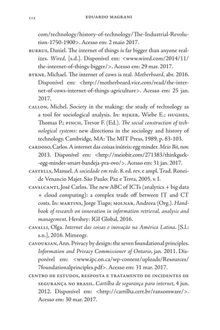 eduardo magrani
112
com/technology/history-of-technology/The-Industrial-Revolu-
tion-1750-1900>. Acesso em: 2 maio 2017.
burrus, Daniel. The internet of things is far bigger than anyone real-
izes. Wired, [s.d.]. Disponível em: <www.wired.com/2014/11/
the-internet-of-things-bigger/>. Acesso em: 29 mar. 2017.
byrne, Michael. The internet of cows is real. Motherboard, abr. 2016.
Disponível em: <http://motherboard.vice.com/read/the-inter-
net-of-cows-internet-of-things-agriculture>. Acesso em: 25 jan.
2017.
callon, Michel. Society in the making: the study of technology as
a tool for sociological analysis. In: bijker, Wiebe E.; hughes,
Thomas P.; pinch, Trevor F. (Ed.). The social construction of tech-
nological systems: new directions in the sociology and history of
technology. Cambridge, MA: The MIT Press, 1989. p. 83-103.
cardoso,Carlos.A internet das coisas inúteis:egg minder.Meio Bit,nov.
2013. Disponível em: <http://meiobit.com/271383/thinkgeek-
-egg-minder-smart-bandeja-pra-ovo/>.Acesso em: 31 jan. 2017.
castells, Manuel. A sociedade em rede. 8. ed. rev. e ampl.Trad. Ronei-
de Venancio Majer. São Paulo: Paz e Terra, 2005. v. I.
cavalcanti, José Carlos. The new ABC of ICTs (analytics + big data
+ cloud computing): a complex trade off between IT and CT
costs. In: martins, Jorge Tiago; molnar, Andreea (Org.). Hand-
book of research on innovation in information retrieval, analysis and
management. Hershey: IGI Global, 2016.
cavalli, Olga. Internet das coisas e inovação na América Latina. [S.l.:
s.n.], 2016. Mimeogr.
cavoukian,Ann.Privacy by design:the seven foundational principles.
Information and Privacy Commissioner of Ontario, jan. 2011. Dis-
ponível em: <www.ipc.on.ca/wp-content/uploads/Resources/
7foundationalprinciples.pdf>. Acesso em: 31 mar. 2017.
centro de estudos, resposta e tratamento de incidentes de
segurança no brasil. Cartilha de segurança para internet, 4 jun.
2012. Disponível em: <http://cartilha.cert.br/ransomware/>.
Acesso em: 30 mar. 2017.
 