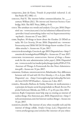 a internet das coisas 113
cerqueira, João da Gama. Tratado de propriedade industrial. 2. ed.
São Paulo: RT, 1982. v. I.
ceruzzi, Paul E. The internet before commercialization. In: ____;
aspray, William (Ed.). The internet and American business. Cam-
bridge, MA: The MIT Press, 2008. p. 9-43.
cisco. The zettabyte era: trends and analysis. Cisco, jun. 2016. Dispo-
nível em: <www.cisco.com/c/en/us/solutions/collateral/service-
-provider/visual-networking-index-vni/vni-hyperconnectivity-
-wp.html>. Acesso em: 27 mar. 2017.
cobb, Stephen. 10 things to know about the October 21 DDoS at-
tacks. We Live Security, 24 out. 2016. Disponível em: <www.we-
livesecurity.com/2016/10/24/10-things-know-october-21-iot-
-ddos-attacks/>. Acesso em: 31 jan. 2017.
conceitodetecnologia.Conceito.de,ago.2015.Disponívelem:<http://
conceito.de/tecnologia#ixzz4YfibhpPs>.Acesso em: 27 mar. 2017.
consumer technology association. Internet of things: a frame-
work for the next administration (white paper), 2016. Disponível
em: <www.cta.tech/cta/media/policyImages/policyPDFs/CTA-
-Internet-of-Things-A-Framework-for-the-Next-Administra-
tion.pdf>. Acesso em: 31 jan. 2017.
cormode, Graham; krishnamurthy, Balachander. Key differences
between web 1.0 and web 2.0. First Monday, v. 13, n. 6, jun. 2008.
Disponível em: <http://www.ojphi.org/ojs/index.php/fm/arti-
cle/view/2125/1972#author>. Acesso em: 5 dez. 2017.
corrêa, Alexandra Barbosa de Godoy. Patentes de medicamentos e
o princípio da função social da propriedade no Brasil. Revista Pro-
piedad Intelectual, Mérida, ano XIII, n. 17, p. 63, jan./dez. 2014.
crouan, Raph. Corporates must help stop us creating an internet of
useless things. New Statesman, jun. 2016. Disponível em: <http://
tech.newstatesman.com/iot/internet-useless-things>.Acesso em:
31 jan. 2017.
darmour, Jennifer. The internet of you: when wearable tech and the
internet of things collide. Artefact Group, [s.d.]. Disponível em:
<www.artefactgroup.com/articles/the-internet-of-you-when-
 
