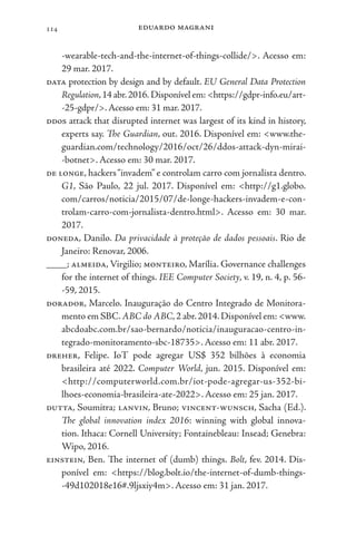 eduardo magrani
114
-wearable-tech-and-the-internet-of-things-collide/>. Acesso em:
29 mar. 2017.
data protection by design and by default. EU General Data Protection
Regulation,14 abr.2016. Disponível em:<https://gdpr-info.eu/art-
-25-gdpr/>.Acesso em: 31 mar. 2017.
ddos attack that disrupted internet was largest of its kind in history,
experts say. The Guardian, out. 2016. Disponível em: <www.the-
guardian.com/technology/2016/oct/26/ddos-attack-dyn-mirai-
-botnet>. Acesso em: 30 mar. 2017.
de longe, hackers“invadem” e controlam carro com jornalista dentro.
G1, São Paulo, 22 jul. 2017. Disponível em: <http://g1.globo.
com/carros/noticia/2015/07/de-longe-hackers-invadem-e-con-
trolam-carro-com-jornalista-dentro.html>. Acesso em: 30 mar.
2017.
doneda, Danilo. Da privacidade à proteção de dados pessoais. Rio de
Janeiro: Renovar, 2006.
____; almeida, Virgilio; monteiro, Marília. Governance challenges
for the internet of things. IEE Computer Society, v. 19, n. 4, p. 56-
-59, 2015.
dorador, Marcelo. Inauguração do Centro Integrado de Monitora-
mento em SBC.ABC do ABC,2 abr.2014.Disponível em: <www.
abcdoabc.com.br/sao-bernardo/noticia/inauguracao-centro-in-
tegrado-monitoramento-sbc-18735>. Acesso em: 11 abr. 2017.
dreher, Felipe. IoT pode agregar US$ 352 bilhões à economia
brasileira até 2022. Computer World, jun. 2015. Disponível em:
<http://computerworld.com.br/iot-pode-agregar-us-352-bi-
lhoes-economia-brasileira-ate-2022>. Acesso em: 25 jan. 2017.
dutta, Soumitra; lanvin, Bruno; vincent-wunsch, Sacha (Ed.).
The global innovation index 2016: winning with global innova-
tion. Ithaca: Cornell University; Fontainebleau: Insead; Genebra:
Wipo, 2016.
einstein, Ben. The internet of (dumb) things. Bolt, fev. 2014. Dis-
ponível em: <https://blog.bolt.io/the-internet-of-dumb-things-
-49d102018e16#.9ljsxiy4m>. Acesso em: 31 jan. 2017.
 