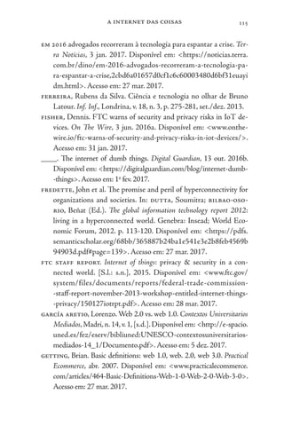 a internet das coisas 115
em 2016 advogados recorreram à tecnologia para espantar a crise. Ter-
ra Notícias, 3 jan. 2017. Disponível em: <https://noticias.terra.
com.br/dino/em-2016-advogados-recorreram-a-tecnologia-pa-
ra-espantar-a-crise,2cbd6a01657d0cf1c6c60003480d6bf31euayi
dm.html>. Acesso em: 27 mar. 2017.
ferreira, Rubens da Silva. Ciência e tecnologia no olhar de Bruno
Latour. Inf. Inf., Londrina, v. 18, n. 3, p. 275-281, set./dez. 2013.
fisher, Dennis. FTC warns of security and privacy risks in IoT de-
vices. On The Wire, 3 jun. 2016a. Disponível em: <www.onthe-
wire.io/ftc-warns-of-security-and-privacy-risks-in-iot-devices/>.
Acesso em: 31 jan. 2017.
____. The internet of dumb things. Digital Guardian, 13 out. 2016b.
Disponível em: <https://digitalguardian.com/blog/internet-dumb-
-things>.Acesso em: 1o
fev. 2017.
fredette, John et al. The promise and peril of hyperconnectivity for
organizations and societies. In: dutta, Soumitra; bilbao-oso-
rio, Beñat (Ed.). The global information technology report 2012:
living in a hyperconnected world. Genebra: Insead; World Eco-
nomic Forum, 2012. p. 113-120. Disponível em: <https://pdfs.
semanticscholar.org/68bb/365887b24ba1e541e3e2b8feb4569b
94903d.pdf#page=139>. Acesso em: 27 mar. 2017.
ftc staff report. Internet of things: privacy & security in a con-
nected world. [S.l.: s.n.], 2015. Disponível em: <www.ftc.gov/
system/files/documents/reports/federal-trade-commission-
-staff-report-november-2013-workshop-entitled-internet-things-
-privacy/150127iotrpt.pdf>. Acesso em: 28 mar. 2017.
garcía aretio, Lorenzo. Web 2.0 vs. web 1.0. Contextos Universitarios
Mediados,Madri,n.14,v.1,[s.d.].Disponível em: <http://e-spacio.
uned.es/fez/eserv/bibliuned:UNESCO-contextosuniversitarios-
mediados-14_1/Documento.pdf>.Acesso em: 5 dez. 2017.
getting, Brian. Basic definitions: web 1.0, web. 2.0, web 3.0. Practical
Ecommerce, abr. 2007. Disponível em: <www.practicalecommerce.
com/articles/464-Basic-Definitions-Web-1-0-Web-2-0-Web-3-0>.
Acesso em: 27 mar. 2017.
 