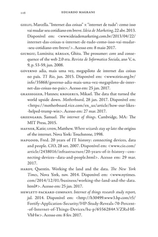 eduardo magrani
116
gielfi, Marcella.“Internet das coisas” ×“internet de tudo”: como isso
vai mudar seu cotidiano em breve.Ideia de Marketing,22 abr.2013.
Disponível em: <www.ideiademarketing.com.br/2013/04/22/
internet-das-coisas-x-internet-de-tudo-como-isso-vai-mudar-
-seu-cotidiano-em-breve/>. Acesso em: 8 maio 2017.
giurgiu, Luminita; bârsan, Ghita. The prosumer: core and conse-
quence of the web 2.0 era. Revista de Informatica Sociala, ano V, n.
9, p. 53-59, jun. 2008.
governo adia, mais uma vez, megapiloto de internet das coisas
no país. TI Rio, jun. 2015. Disponível em: <www.tirio.org.br/
info/35868/governo-adia-mais-uma-vez-megapiloto-de-inter-
net-das-coisas-no-pais>. Acesso em: 25 jan. 2017.
grassegger, Hannes; krogerus, Mikael. The data that turned the
world upside down. Motherboard, 28 jan. 2017. Disponível em:
<https://motherboard.vice.com/en_us/article/how-our-likes-
-helped-trump-win>. Acesso em: 27 mar. 2017.
greengard, Samuel. The internet of things. Cambridge, MA: The
MIT Press, 2015.
hafner,Katie; lyon,Matthew.Where wizards stay up late: the origins
of the internet. Nova York: Touchstone, 1998.
hapgood, Fred. 20 years of IT history: connecting devices, data
and people. CIO, 28 set. 2007. Disponível em: <www.cio.com/
article/2438016/infrastructure/20-years-of-it-history--con-
necting-devices--data-and-people.html>. Acesso em: 29 mar.
2017.
hardy, Quentin. Working the land and the data. The New York
Times, Nova York, nov. 2014. Disponível em: <www.nytimes.
com/2014/12/01/business/working-the-land-and-the-data.
html#>. Acesso em: 25 jan. 2017.
hewlett-packard company. Internet of things research study report,
jul. 2014. Disponível em: <http://h30499.www3.hp.com/t5/
Fortify-Application-Security/HP-Study-Reveals-70-Percent-
-of-Internet-of-Things-Devices/ba-p/6556284#.VZRsHfl-
VhHw>. Acesso em: 8 fev. 2017.
 