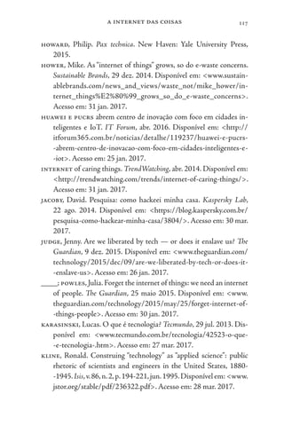a internet das coisas 117
howard, Philip. Pax technica. New Haven: Yale University Press,
2015.
hower, Mike. As “internet of things” grows, so do e-waste concerns.
Sustainable Brands, 29 dez. 2014. Disponível em: <www.sustain-
ablebrands.com/news_and_views/waste_not/mike_hower/in-
ternet_things%E2%80%99_grows_so_do_e-waste_concerns>.
Acesso em: 31 jan. 2017.
huawei e pucrs abrem centro de inovação com foco em cidades in-
teligentes e IoT. IT Forum, abr. 2016. Disponível em: <http://
itforum365.com.br/noticias/detalhe/119237/huawei-e-pucrs-
-abrem-centro-de-inovacao-com-foco-em-cidades-inteligentes-e-
-iot>. Acesso em: 25 jan. 2017.
internet of caring things. TrendWatching, abr. 2014. Disponível em:
<http://trendwatching.com/trends/internet-of-caring-things/>.
Acesso em: 31 jan. 2017.
jacoby, David. Pesquisa: como hackeei minha casa. Kaspersky Lab,
22 ago. 2014. Disponível em: <https://blog.kaspersky.com.br/
pesquisa-como-hackear-minha-casa/3804/>. Acesso em: 30 mar.
2017.
judge, Jenny. Are we liberated by tech — or does it enslave us? The
Guardian, 9 dez. 2015. Disponível em: <www.theguardian.com/
technology/2015/dec/09/are-we-liberated-by-tech-or-does-it-
-enslave-us>. Acesso em: 26 jan. 2017.
____; powles,Julia.Forget the internet of things: we need an internet
of people. The Guardian, 25 maio 2015. Disponível em: <www.
theguardian.com/technology/2015/may/25/forget-internet-of-
-things-people>. Acesso em: 30 jan. 2017.
karasinski, Lucas. O que é tecnologia? Tecmundo, 29 jul. 2013. Dis-
ponível em: <www.tecmundo.com.br/tecnologia/42523-o-que-
-e-tecnologia-.htm>. Acesso em: 27 mar. 2017.
kline, Ronald. Construing “technology” as “applied science”: public
rhetoric of scientists and engineers in the United States, 1880-
-1945.Isis,v.86,n.2,p.194-221,jun.1995.Disponível em:<www.
jstor.org/stable/pdf/236322.pdf>. Acesso em: 28 mar. 2017.
 
