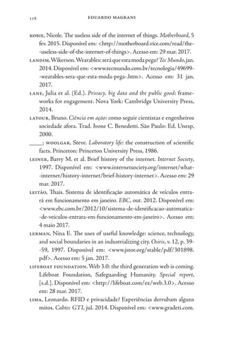 eduardo magrani
118
kobie, Nicole. The useless side of the internet of things. Motherboard, 5
fev. 2015. Disponível em: <http://motherboard.vice.com/read/the-
-useless-side-of-the-internet-of-things>.Acesso em: 29 mar. 2017.
landim,Wikerson.Wearables:seráqueestamodapega?TecMundo,jan.
2014. Disponível em: <www.tecmundo.com.br/tecnologia/49699-
-wearables-sera-que-esta-moda-pega-.htm>. Acesso em: 31 jan.
2017.
lane, Julia et al. (Ed.). Privacy, big data and the public good: frame-
works for engagement. Nova York: Cambridge University Press,
2014.
latour, Bruno. Ciência em ação: como seguir cientistas e engenheiros
sociedade afora. Trad. Ivone C. Benedetti. São Paulo: Ed. Unesp,
2000.
____; woolgar, Steve. Laboratory life: the construction of scientific
facts. Princeton: Princeton University Press, 1986.
leiner, Barry M. et al. Brief history of the internet. Internet Society,
1997. Disponível em: <www.internetsociety.org/internet/what-
-internet/history-internet/brief-history-internet>.Acesso em: 29
mar. 2017.
leitão, Thais. Sistema de identificação automática de veículos entra-
rá em funcionamento em janeiro. EBC, out. 2012. Disponível em:
<www.ebc.com.br/2012/10/sistema-de-identificacao-automatica-
-de-veiculos-entrara-em-funcionamento-em-janeiro>. Acesso em:
4 maio 2017.
lerman, Nina E. The uses of useful knowledge: science, technology,
and social boundaries in an industrializing city. Osiris, v. 12, p. 39-
-59, 1997. Disponível em: <www.jstor.org/stable/pdf/301898.
pdf>. Acesso em: 5 jan. 2017.
lifeboat foundation.Web 3.0: the third generation web is coming.
Lifeboat Foundation, Safeguarding Humanity. Special report,
[s.d.]. Disponível em: <http://lifeboat.com/ex/web.3.0>. Acesso
em: 28 mar. 2017.
lima, Leonardo. RFID e privacidade? Experiências derrubam alguns
mitos. Cabtec GTI, jul. 2014. Disponível em: <www.gradeti.com.
 