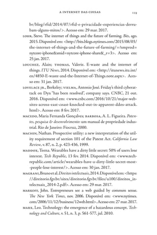 a internet das coisas 119
br/blog/rfid/2014/07/rfid-e-privacidade-experiencias-derru-
bam-alguns-mitos/>. Acesso em: 29 mar. 2017.
lohr, Steve. The internet of things and the future of farming. Bits, ago.
2015.Disponível em: <http://bits.blogs.nytimes.com/2015/08/03/
the-internet-of-things-and-the-future-of-farming/=?smprod=
nytcore-iphone&smid=nytcore-iphone-share&_r=3>. Acesso em:
25 jan.2017.
louchez, Alain; thomas, Valerie. E-waste and the internet of
things. ITU News, 2014. Disponível em: <http://itunews.itu.int/
en/4850-E-waste-and-the-Internet-of-Things.note.aspx>. Aces-
so em: 31 jan. 2017.
lovelace jr., Berkeley; vielma, Antonio José. Friday’s third cyberat-
tack on Dyn “has been resolved”, company says. CNBC, 21 out.
2016. Disponível em: <www.cnbc.com/2016/10/21/major-web-
sites-across-east-coast-knocked-out-in-apparent-ddos-attack.
html>. Acesso em: 8 fev. 2017.
macedo, Maria Fernanda Gonçalves; barbosa, A. L. Figueira. Paten-
tes, pesquisa & desenvolvimento: um manual de propriedade indus-
trial. Rio de Janeiro: Fiocruz, 2000.
machin, Nathan. Prospective utility: a new interpretation of the util-
ity requirement of section 101 of the Patent Act. California Law
Review, v. 87, n. 2, p. 423-436, 1999.
maddox,Teena. Wearables have a dirty little secret: 50% of users lose
interest. Tech Republic, 13 fev. 2014. Disponível em: <www.tech-
republic.com/article/wearables-have-a-dirty-little-secret-most-
-people-lose-interest/>. Acesso em: 30 jan. 2017.
magrani,Brunoetal.Direitosintelectuais,2014.Disponívelem:<https:
//direitorio.fgv.br/sites/direitorio.fgv.br/files/u100/direitos_in-
telectuais_2014-2.pdf>. Acesso em: 29 mar. 2017.
markoff, John. Entrepreneurs see a web guided by common sense.
The New York Times, nov. 2006. Disponível em: <www.nytimes.
com/2006/11/12/business/12web.html>.Acessoem:27mar.2017.
marx, Leo. Technology: the emergence of a hazardous concept. Tech-
nology and Culture, v. 51, n. 3, p. 561-577, jul. 2010.
 