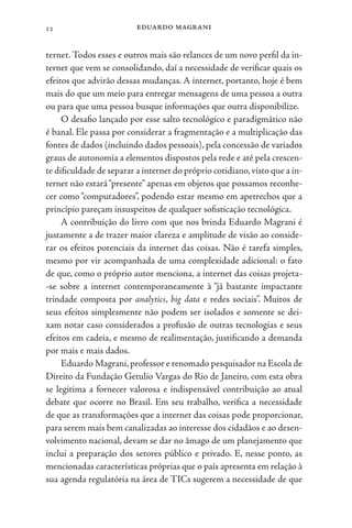 eduardo magrani
12
ternet. Todos esses e outros mais são relances de um novo perfil da in-
ternet que vem se consolidando, daí a necessidade de verificar quais os
efeitos que advirão dessas mudanças. A internet, portanto, hoje é bem
mais do que um meio para entregar mensagens de uma pessoa a outra
ou para que uma pessoa busque informações que outra disponibilize.
O desafio lançado por esse salto tecnológico e paradigmático não
é banal. Ele passa por considerar a fragmentação e a multiplicação das
fontes de dados (incluindo dados pessoais), pela concessão de variados
graus de autonomia a elementos dispostos pela rede e até pela crescen-
te dificuldade de separar a internet do próprio cotidiano,visto que a in-
ternet não estará“presente” apenas em objetos que possamos reconhe-
cer como “computadores”, podendo estar mesmo em apetrechos que a
princípio pareçam insuspeitos de qualquer sofisticação tecnológica.
A contribuição do livro com que nos brinda Eduardo Magrani é
justamente a de trazer maior clareza e amplitude de visão ao conside-
rar os efeitos potenciais da internet das coisas. Não é tarefa simples,
mesmo por vir acompanhada de uma complexidade adicional: o fato
de que, como o próprio autor menciona, a internet das coisas projeta-
-se sobre a internet contemporaneamente à “já bastante impactante
trindade composta por analytics, big data e redes sociais”. Muitos de
seus efeitos simplesmente não podem ser isolados e somente se dei-
xam notar caso considerados a profusão de outras tecnologias e seus
efeitos em cadeia, e mesmo de realimentação, justificando a demanda
por mais e mais dados.
Eduardo Magrani,professor e renomado pesquisador na Escola de
Direito da Fundação Getulio Vargas do Rio de Janeiro, com esta obra
se legitima a fornecer valorosa e indispensável contribuição ao atual
debate que ocorre no Brasil. Em seu trabalho, verifica a necessidade
de que as transformações que a internet das coisas pode proporcionar,
para serem mais bem canalizadas ao interesse dos cidadãos e ao desen-
volvimento nacional, devam se dar no âmago de um planejamento que
inclui a preparação dos setores público e privado. E, nesse ponto, as
mencionadas características próprias que o país apresenta em relação à
sua agenda regulatória na área de TICs sugerem a necessidade de que
 