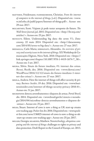 eduardo magrani
120
mattern, Friedemann; floerkemeier, Christian. From the internet
of computers to the internet of things, [s.d.]. Disponível em: <www.
vs.inf.ethz.ch/publ/papers/Internet-of-things.pdf>. Acesso em:
29 mar. 2017.
mccartney, Scott. Viajante já pode testar aeroporto do futuro. The
Wall Street Journal, jul. 2015. Disponível em: <http://br.wsj.com/
articles/>. Acesso em: 25 jan. 2017.
mcnulty, Eileen. Understanding big data: the seven V’s. Data-
conomy, 22 maio 2014. Disponível em: <http://dataconomy.
com/2014/05/seven-vs-big-data/>. Acesso em: 27 mar. 2017.
medaglia, Carlo Maria; serbanati, Alexandru. An overview of pri-
vacyandsecurityissuesintheinternetofthings.XXWorkshopdeCo-
municações Digitais, Nova York, 2010. Disponível em: <https://
link.springer.com/chapter/10.1007/978-1-4419-1674-7_38>.
Acesso em: 3 set. 2017.
meira, Silvio. Sinais do futuro imediato, #1: internet das coisas.
Ikewai, Recife, dez. 2016. Disponível em: <www.ikewai.com/
WordPress/2016/12/12/sinais-do-futuro-imediato-1-inter-
net-das-coisas/>. Acesso em: 27 mar. 2017.
meola, Andrew. How the internet of things will affect security & pri-
vacy. Business Insider, 19 dez. 2016. Disponível em: <www.busi-
nessinsider.com/internet-of-things-security-privacy-2016-8>.
Acesso em: 31 jan. 2017.
microfone detecta arrombamentos e disparos de armas. Portal Brasil,
abr. 2014. Disponível em: <www.brasil.gov.br/ciencia-e-tecnolo-
gia/2014/04/microfone-detecta-arrombamentos-e-disparos-de-
-armas>. Acesso em: 25 jan. 2017.
miles, Stuart. Internet of cows is now a thing as UK start-up creates
cow tracking app.Pocket-lint,fev.2016.Disponível em: <www.pock-
et-lint.com/news/136825-internet-of-cows-is-now-a-thing-as-uk-
-start-up-creates-cow-tracking-app>.Acesso em: 25 jan. 2017.
miller, Georgia; kearnes, Matthew. Nanotechnology, ubiquitous com-
puting and the internet of things: challenges to rights to privacy and
data protection. Draft Report to the Council of Europe, set. 2013.
 