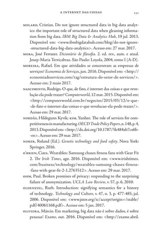 a internet das coisas 121
molaro, Cristian. Do not ignore structured data in big data analyt-
ics: the important role of structured data when gleaning informa-
tion from big data. IBM Big Data & Analytics Hub, 19 jul. 2013.
Disponível em: <www.ibmbigdatahub.com/blog/do-not-ignore-
-structured-data-big-data-analytics>. Acesso em: 27 mar. 2017.
mora, José Ferrater. Dicionário de filosofia. 2. ed. rev., aum. e atual.
Josep-Maria Terricabras. São Paulo: Loyola, 2004, tomo I (A-D).
moreira, Rafael. Em que atividades se concentram as empresas de
serviços? Economia de Serviços, jun. 2016. Disponível em: <http://
economiadeservicos.com/tag/estrutura-do-setor-de-servicos/>.
Acesso em: 2 maio 2017.
nascimento, Rodrigo. O que, de fato, é internet das coisas e que revo-
lução ela pode trazer? Computerworld,12 mar.2015.Disponível em:
<http://computerworld.com.br/negocios/2015/03/12/o-que-
-de-fato-e-internet-das-coisas-e-que-revolucao-ela-pode-trazer/>.
Acesso em: 29 mar. 2017.
nordås, Hildegunn Kyvik; kim, Yunhee. The role of services for com-
petitivenessinmanufacturing.OECDTradePolicyPapers,n.148,p.4,
2013.Disponívelem:<http://dx.doi.org/10.1787/5k484xb7cx6b-
-en>.Acesso em: 29 mar. 2017.
norer, Roland (Ed.). Genetic technology and food safety. Nova York:
Springer, 2016.
o’brien, Ciara. Wearables: Samsung chases fitness fans with Gear Fit
2. The Irish Times, ago. 2016. Disponível em: <www.irishtimes.
com/business/technology/wearables-samsung-chases-fitness-
-fans-with-gear-fit-2-1.2763512>. Acesso em: 29 mar. 2017.
ohm, Paul. Broken promises of privacy: responding to the surprising
failure of anonymization. UCLA Law Review, v. 57, p. 6, 2010.
oldenziel, Ruth. Introduction: signifying semantics for a history
of technology. Technology and Culture, v. 47, n. 3, p. 477-485, jul.
2006. Disponível em: <www.jstor.org/tc/accept?origin=/stable/
pdf/40061168.pdf>. Acesso em: 5 jan. 2017.
oliveira, Márcio. Em marketing, big data não é sobre dados, é sobre
pessoas! Exame, out. 2016. Disponível em: <http://exame.abril.
 