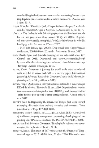 eduardo magrani
122
com.br/blog/relacionamento-antes-do-marketing/em-marke-
ting-bigdata-nao-e-sobre-dados-e-sobre-pessoas/>. Acesso em:
31 jan. 2017.
o que é Gopher? Canaltech, [s.d.]. Disponível em: <https://canaltech.
com.br/produtos/O-que-e-Gopher/>. Acesso em: 17 jul. 2017.
o’reilly, Tim. What is web 2.0: design patterns and business models
for the next generation of software. O’Reilly, set. 2005a. Disponí-
vel em: <www.oreilly.com/pub/a/web2/archive/what-is-web-20.
html?page=1>. Acesso em: 27 mar. 2017.
____. Not 2.0? Radar, ago. 2005b. Disponível em: <http://radar.
oreilly.com/2005/08/not-20.html>. Acesso em: 28 mar. 2017.
oro, David. Bytes and bushels: farming on an industrial scale. IoT
Central, set. 2015. Disponível em: <www.iotcentral.io/blog/
bytes-and-bushels-farming-on-an-industrial-scale?context=tag-
-farming>. Acesso em: 25 jan. 2017.
patel, Karan. Incremental journey for world wide web: introduced
with web 1.0 to recent web 5.0 — a survey paper. International
Journal of Advanced Research in Computer Science and Software En-
gineering, v. 3, n. 10, p. 416, out. 2013.
payão, Felipe. Quebrando a internet: estamos sofrendo o maior ataque
DDoS da história. Tecmundo, 21 out. 2016. Disponível em: <www.
tecmundo.com.br/ataque-hacker/110842-grande-ataque-ddos-
-afeta-twitter-psn-spotify-outros-estragos.htm>. Acesso em: 30
mar. 2017.
peppet, Scott R. Regulating the internet of things: first steps toward
managing discrimination, privacy, security, and consent. Texas
Law Review, v. 93, p. 117-120, 2014.
philpott, Jeremy. Patents. In: ____; jolly, Adam (Ed.). A handbook
of intellectual property management: protecting, developing and ex-
ploiting your IP assets. Londres: The Patent Office/BTG, 2004.
pinochet, Luis Herman Contreras. Tecnologia da informação e comu-
nicação. Rio de Janeiro: Elsevier, 2014.
plouffe, James. The ghost of IoT yet to come: the internet of (inse-
cure) things in 2017. Mobile Iron, 23 dez. 2016. Disponível em:
 