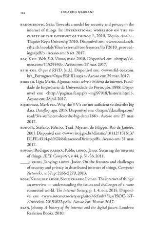 eduardo magrani
124
radomirovic, Saša. Towards a model for security and privacy in the
internet of things. In: international workshop on the se-
curity of the internet of things, I., 2010, Tóquio. Anais…
Tóquio: Keyo University, 2010. Disponível em: <www.caad.arch.
ethz.ch/noolab/files/external/conferences/IoT2010_proceed-
ings/pdf/>. Acesso em: 8 set. 2017.
ray, Kate. Web 3.0. Vimeo, maio 2010. Disponível em: <https://vi-
meo.com/11529540>. Acesso em: 27 mar. 2017.
rfid-coe. O que é RFID, [s.d.]. Disponível em: <www.rfid-coe.com.
br/_Portugues/OqueERFID.aspx>. Acesso em: 29 mar. 2017.
ribeiro, Lígia Maria. Algumas notas sobre a história da internet. Facul-
dade de Engenharia da Universidade do Porto, abr. 1998. Dispo-
nível em: <http://paginas.fe.up.pt/~mgi97018/historia.html>.
Acesso em: 28 jul. 2017.
rijmenam, Mark van. Why the 3 V’s are not sufficient to describe big
data. Datafloq, ago. 2015. Disponível em: <https://datafloq.com/
read/3vs-sufficient-describe-big-data/166>. Acesso em: 27 mar.
2017.
rodotà, Stefano. Palestra. Trad. Myriam de Filippis. Rio de Janeiro,
2003.Disponível em: <www.rio.rj.gov.br/dlstatic/10112/151613/
DLFE-4314.pdf/GlobalizacaoeoDireito.pdf>. Acesso em: 31 mar.
2017.
roman, Rodrigo; najera, Pablo; lopez, Javier. Securing the internet
of things. IEEE Computer, v. 44, p. 51-58, 2011.
____; zhou, Jianying; lopez, Javier. On the features and challenges
of security and privacy in distributed internet of things. Computer
Networks, n. 57, p. 2266-2279, 2013.
rose,Karen; eldridge,Scott; chapin,Lyman.The internet of things:
an overview — understanding the issues and challenges of a more
connected world. The Internet Society, p. 1, 4, out. 2015. Disponí-
vel em: <www.internetsociety.org/sites/default/files/ISOC-IoT-
-Overview-20151022.pdf>. Acesso em: 30 mar. 2017.
ryan, Johnny. A history of the internet and the digital future. Londres:
Reaktion Books, 2010.
 