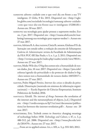 a internet das coisas 125
samsung adverte: cuidado com o que você diz em frente a sua TV
inteligente. O Globo, 9 fev. 2015. Disponível em: <http://oglo-
bo.globo.com/sociedade/tecnologia/samsung-adverte-cuidado-
-com-que-voce-diz-em-frente-sua-tv-inteligente-15286181>
Acesso em: 30 mar. 2017.
samsung usa tecnologia para ajudar pessoas a superarem medos. Exa-
me, 2 jan. 2017. Disponível em: <http://exame.abril.com.br/mar-
keting/samsung-usa-tecnologia-para-superar-medos/>.Acesso em:
27 mar. 2017.
santos,AdrianaB.A.dos;fazion,CíntiaB.;meroe,GiulianoP.S.de.
Inovação: um estudo sobre a evolução do conceito de Schumpeter.
Caderno de Administração: revista da Faculdade de Administração
da FEA PUC-SP, São Paulo, v. 5, n. 1, p. 2, 2011. Disponível em:
<http://revistas.pucsp.br/index.php/caadm/article/view/9014>.
Acesso em: 27 mar. 2017.
santos,MaikeWile dos.O big data somos nós: a humanidade de nos-
sos dados. Jota, 16 mar. 2017. Disponível em: <https://jota.info/
colunas/agenda-da-privacidade-e-da-protecao-de-dados/o-big-
-data-somos-nos-a-humanidade-de-nossos-dados-16032017>.
Acesso em: 27 mar. 2017.
santos, Pedro Miguel Pereira. Internet das coisas: o desafio da priva-
cidade. Dissertação (mestrado em sistemas de informação organi-
zacionais) — Escola Superior de Ciências Empresariais, Instituto
Politécnico de Setúbal, 2016.
santucci, Gérald. The internet of things: between the revolution of
the internet and the metamorphosis of objects, [s.d.]. Disponível
em: <http://cordis.europa.eu/fp7/ict/enet/documents/publica-
tions/iot-between-the-internet-revolution.pdf>. Acesso em: 29
mar. 2017.
schatzberg, Eric. Technik comes to America: changing meanings
of technology before 1930. Technology and Culture, v. 47, n. 3, p.
486-512, jul. 2006. Disponível em: <http://muse.jhu.edu/arti-
cle/201479>. Acesso em: 27 mar. 2017.
____. From art to applied science. Isis, v. 103, n. 3, p. 555-563, 2012.
 