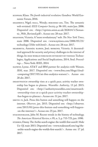 eduardo magrani
126
schwab, Klaus. The fourth industrial revolution. Genebra: World Eco-
nomic Forum, 2016.
shadbolt, Nigel; hall, Wendy; berners-lee, Tim. The semantic
web revisited. IEEE Computer Society, p. 96-101, maio/jun. 2006.
Disponível em: <http://eprints.soton.ac.uk/262614/1/Seman-
tic_Web_Revisted.pdf>. Acesso em: 28 mar. 2017.
shannon,Victoria.A“more revolutionary”web. The New York Times,
maio 2006. Disponível em: <www.nytimes.com/2006/05/23/
technology/23iht-web.html>. Acesso em: 28 mar. 2017.
skarmeta, Antonio; ramos, José; moreno, Victoria. A decentral-
ized approach for security and privacy challenges in the internet of
things.In:ieeeworldforumoninternetofthings:Techno-
logies, Applications and Social Implications, 2014, Seul. Proceed-
ings… Nova York: IEEE, 2014.
slowey, Lynne. AT&T and IBM partner for analytics with Watson.
IBM, mar. 2017. Disponível em: <www.ibm.com/blogs/cloud-
-computing/2017/03/att-ibm-analytics-watson/>. Acesso em:
28 abr. 2017.
smartwatch ownership rises at a quick pace, activity tracker own-
ership has begun to plateau. Wearables Authority, 13 jul. 2015.
Disponível em: <http://authoritywearables.com/smartwatch-
-ownership-rises-at-a-quick-pace-activity-tracker-ownership-
-has-begun-to-plateau>. Acesso em: 31 jan. 2017.
smith iv, Jack. Press this button and something will happen on the
internet. Observer, jan. 2015. Disponível em: <http://observer.
com/2015/01/press-this-button-and-something-will-happen-
-on-the-internet/>. Acesso em: 25 jan. 2017.
staudenmaier, John M. Recent trends in the history of technology.
The American Historical Review, v. 95, n. 3, p. 715-725, jun. 1990.
stieben,Danny.The Archie search engine: the world’s first search! Make
Use Of, maio 2013. Disponível em: <www.makeuseof.com/tag/the-
-archie-search-engine-the-worlds-first-search/>. Acesso em: 17 jul.
2017.
 