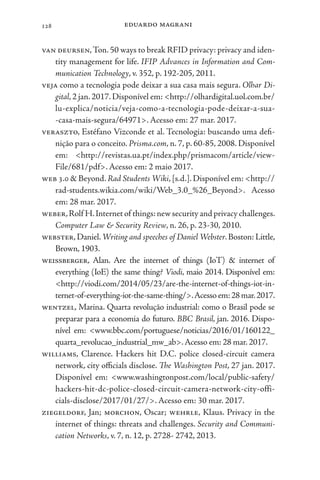 eduardo magrani
128
van deursen,Ton. 50 ways to break RFID privacy: privacy and iden-
tity management for life. IFIP Advances in Information and Com-
munication Technology, v. 352, p. 192-205, 2011.
veja como a tecnologia pode deixar a sua casa mais segura. Olhar Di-
gital,2 jan.2017.Disponível em: <http://olhardigital.uol.com.br/
lu-explica/noticia/veja-como-a-tecnologia-pode-deixar-a-sua-
-casa-mais-segura/64971>. Acesso em: 27 mar. 2017.
veraszto, Estéfano Vizconde et al. Tecnologia: buscando uma defi-
nição para o conceito. Prisma.com, n. 7, p. 60-85, 2008. Disponível
em: <http://revistas.ua.pt/index.php/prismacom/article/view-
File/681/pdf>. Acesso em: 2 maio 2017.
web 3.0 & Beyond.Rad Students Wiki,[s.d.].Disponível em: <http://
rad-students.wikia.com/wiki/Web_3.0_%26_Beyond>. Acesso
em: 28 mar. 2017.
weber,Rolf H.Internetof things:newsecurityandprivacychallenges.
Computer Law & Security Review, n. 26, p. 23-30, 2010.
webster,Daniel.Writing and speeches of Daniel Webster.Boston: Little,
Brown, 1903.
weissberger, Alan. Are the internet of things (IoT) & internet of
everything (IoE) the same thing? Viodi, maio 2014. Disponível em:
<http://viodi.com/2014/05/23/are-the-internet-of-things-iot-in-
ternet-of-everything-iot-the-same-thing/>.Acessoem:28mar.2017.
wentzel, Marina. Quarta revolução industrial: como o Brasil pode se
preparar para a economia do futuro. BBC Brasil, jan. 2016. Dispo-
nível em: <www.bbc.com/portuguese/noticias/2016/01/160122_
quarta_revolucao_industrial_mw_ab>.Acesso em: 28 mar. 2017.
williams, Clarence. Hackers hit D.C. police closed-circuit camera
network, city officials disclose. The Washington Post, 27 jan. 2017.
Disponível em: <www.washingtonpost.com/local/public-safety/
hackers-hit-dc-police-closed-circuit-camera-network-city-offi-
cials-disclose/2017/01/27/>. Acesso em: 30 mar. 2017.
ziegeldorf, Jan; morchon, Oscar; wehrle, Klaus. Privacy in the
internet of things: threats and challenges. Security and Communi-
cation Networks, v. 7, n. 12, p. 2728- 2742, 2013.
 